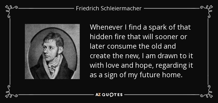 Whenever I find a spark of that hidden fire that will sooner or later consume the old and create the new, I am drawn to it with love and hope, regarding it as a sign of my future home. - Friedrich Schleiermacher