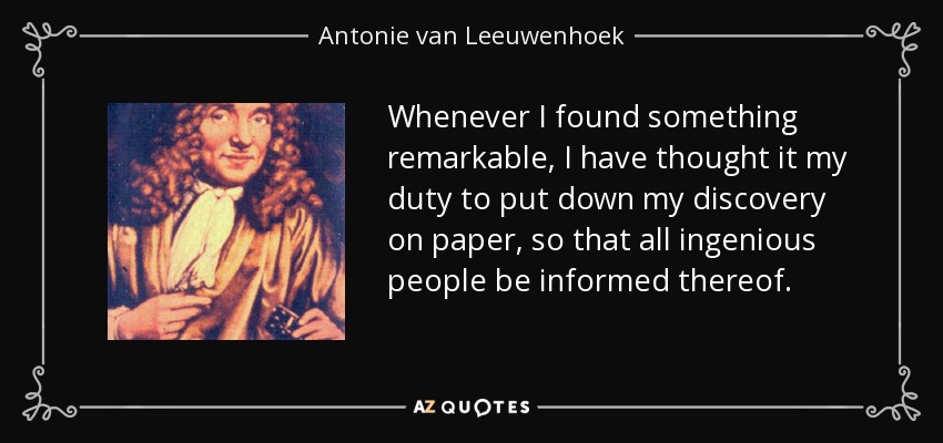 Whenever I found something remarkable, I have thought it my duty to put down my discovery on paper, so that all ingenious people be informed thereof. - Antonie van Leeuwenhoek