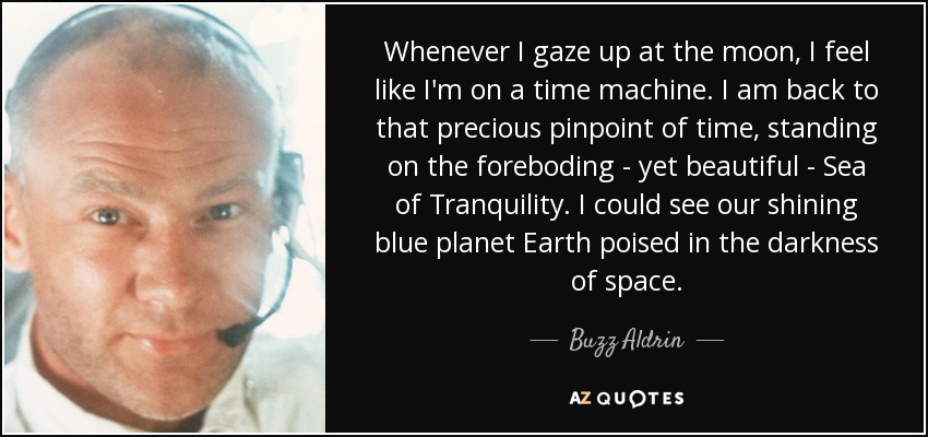 Whenever I gaze up at the moon, I feel like I'm on a time machine. I am back to that precious pinpoint of time, standing on the foreboding - yet beautiful - Sea of Tranquility. I could see our shining blue planet Earth poised in the darkness of space. - Buzz Aldrin