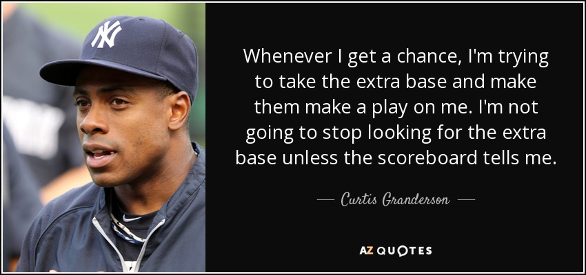 Whenever I get a chance, I'm trying to take the extra base and make them make a play on me. I'm not going to stop looking for the extra base unless the scoreboard tells me. - Curtis Granderson