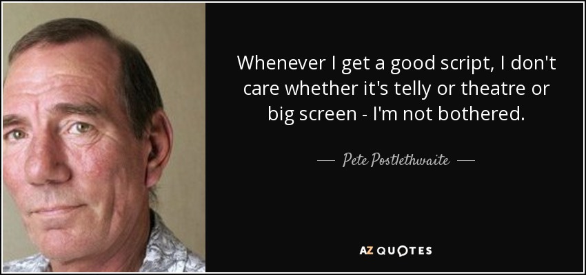 Whenever I get a good script, I don't care whether it's telly or theatre or big screen - I'm not bothered. - Pete Postlethwaite