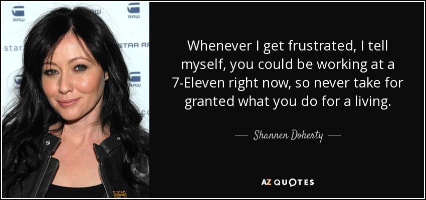 Whenever I get frustrated, I tell myself, you could be working at a 7-Eleven right now, so never take for granted what you do for a living. - Shannen Doherty