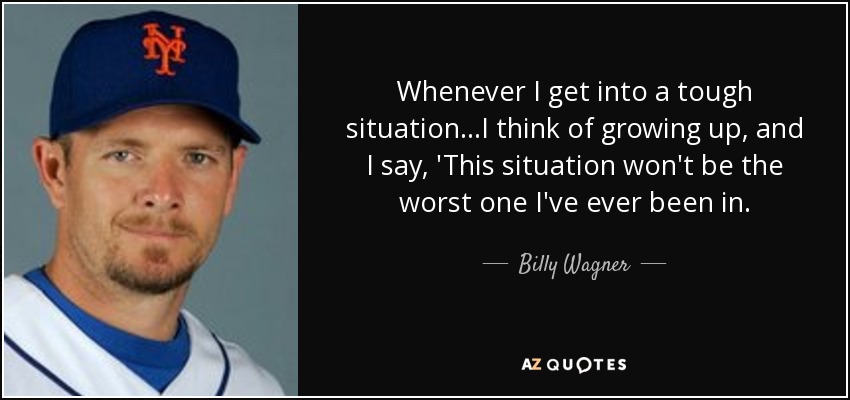 Whenever I get into a tough situation...I think of growing up, and I say, 'This situation won't be the worst one I've ever been in. - Billy Wagner
