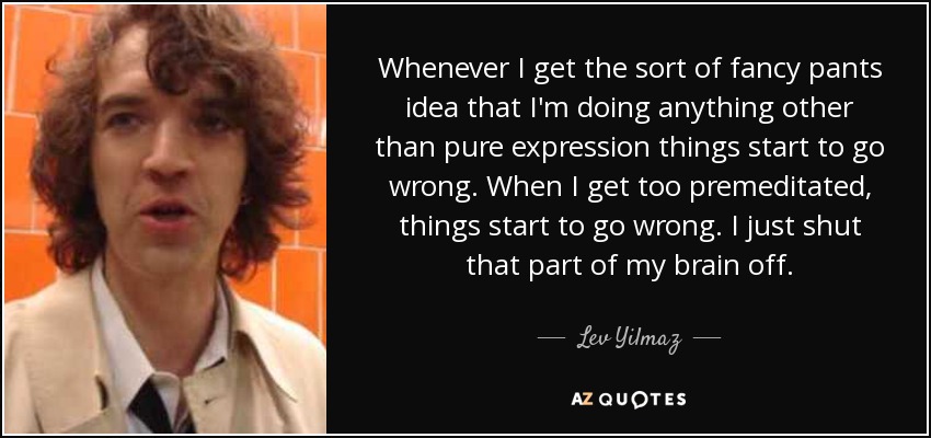 Whenever I get the sort of fancy pants idea that I'm doing anything other than pure expression things start to go wrong. When I get too premeditated, things start to go wrong. I just shut that part of my brain off. - Lev Yilmaz