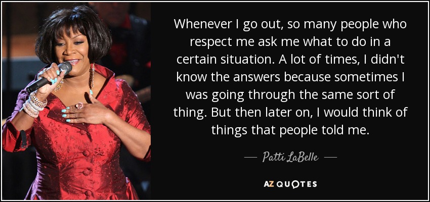 Whenever I go out, so many people who respect me ask me what to do in a certain situation. A lot of times, I didn't know the answers because sometimes I was going through the same sort of thing. But then later on, I would think of things that people told me. - Patti LaBelle