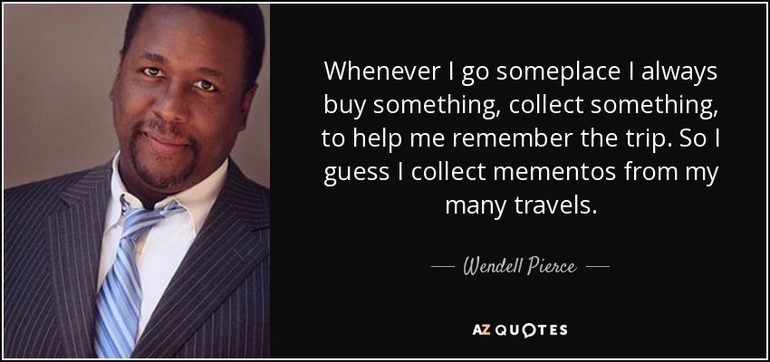 Whenever I go someplace I always buy something, collect something, to help me remember the trip. So I guess I collect mementos from my many travels. - Wendell Pierce