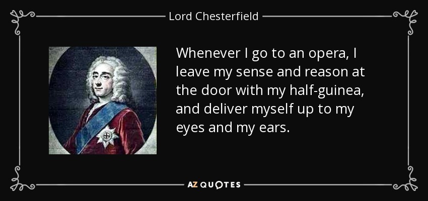 Whenever I go to an opera, I leave my sense and reason at the door with my half-guinea, and deliver myself up to my eyes and my ears. - Lord Chesterfield