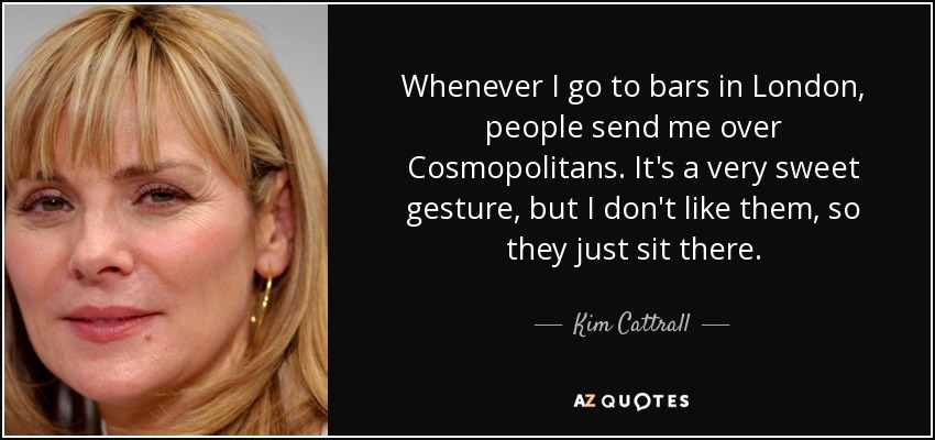 Whenever I go to bars in London, people send me over Cosmopolitans. It's a very sweet gesture, but I don't like them, so they just sit there. - Kim Cattrall