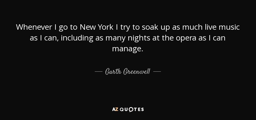 Whenever I go to New York I try to soak up as much live music as I can, including as many nights at the opera as I can manage. - Garth Greenwell