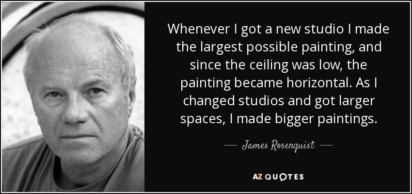 Whenever I got a new studio I made the largest possible painting, and since the ceiling was low, the painting became horizontal. As I changed studios and got larger spaces, I made bigger paintings. - James Rosenquist
