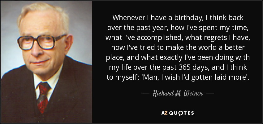Whenever I have a birthday, I think back over the past year, how I've spent my time, what I've accomplished, what regrets I have, how I've tried to make the world a better place, and what exactly I've been doing with my life over the past 365 days, and I think to myself: 'Man, I wish I'd gotten laid more'. - Richard M. Weiner