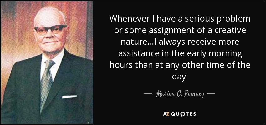 Whenever I have a serious problem or some assignment of a creative nature...I always receive more assistance in the early morning hours than at any other time of the day. - Marion G. Romney