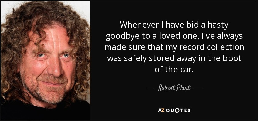 Whenever I have bid a hasty goodbye to a loved one, I've always made sure that my record collection was safely stored away in the boot of the car. - Robert Plant