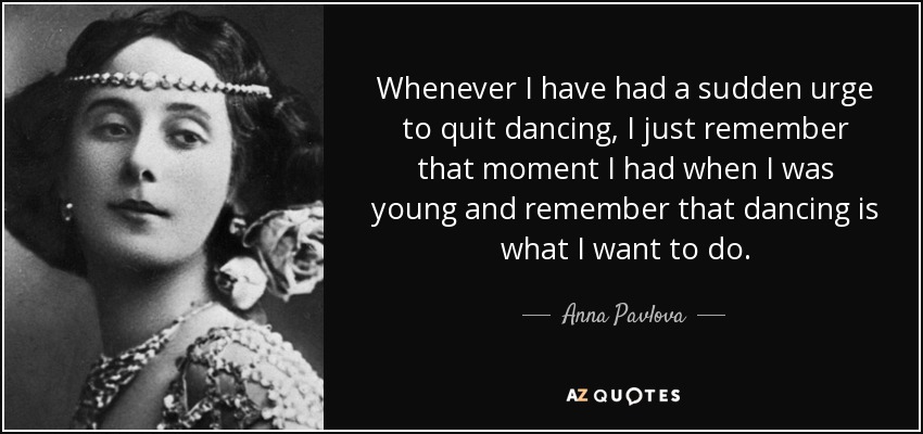Whenever I have had a sudden urge to quit dancing, I just remember that moment I had when I was young and remember that dancing is what I want to do. - Anna Pavlova