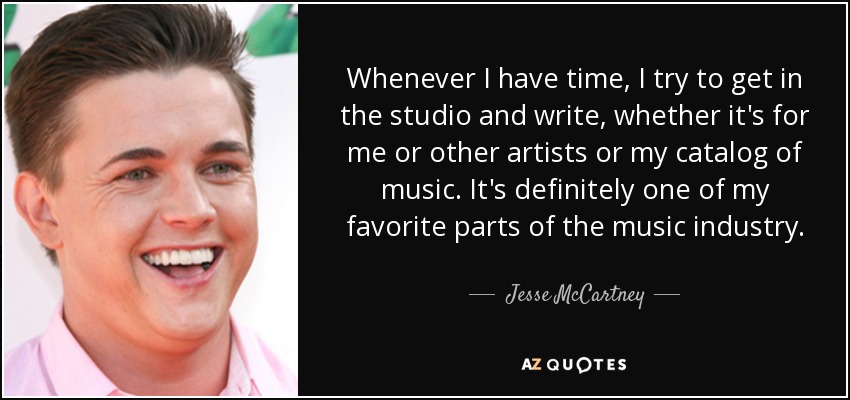 Whenever I have time, I try to get in the studio and write, whether it's for me or other artists or my catalog of music. It's definitely one of my favorite parts of the music industry. - Jesse McCartney