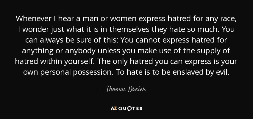 Whenever I hear a man or women express hatred for any race, I wonder just what it is in themselves they hate so much. You can always be sure of this: You cannot express hatred for anything or anybody unless you make use of the supply of hatred within yourself. The only hatred you can express is your own personal possession. To hate is to be enslaved by evil. - Thomas Dreier