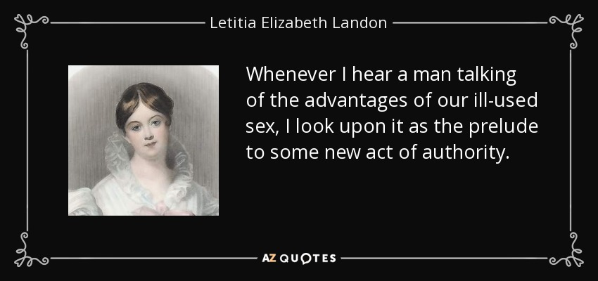 Whenever I hear a man talking of the advantages of our ill-used sex, I look upon it as the prelude to some new act of authority. - Letitia Elizabeth Landon