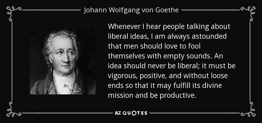 Whenever I hear people talking about liberal ideas, I am always astounded that men should love to fool themselves with empty sounds. An idea should never be liberal; it must be vigorous, positive, and without loose ends so that it may fulfill its divine mission and be productive. - Johann Wolfgang von Goethe