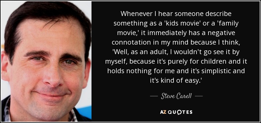 Whenever I hear someone describe something as a 'kids movie' or a 'family movie,' it immediately has a negative connotation in my mind because I think, 'Well, as an adult, I wouldn't go see it by myself, because it's purely for children and it holds nothing for me and it's simplistic and it's kind of easy.' - Steve Carell