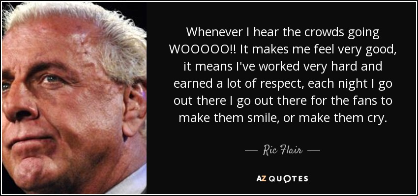 Whenever I hear the crowds going WOOOOO!! It makes me feel very good, it means I've worked very hard and earned a lot of respect, each night I go out there I go out there for the fans to make them smile, or make them cry. - Ric Flair