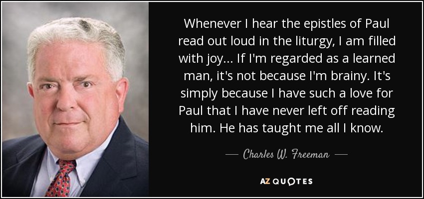 Whenever I hear the epistles of Paul read out loud in the liturgy, I am filled with joy... If I'm regarded as a learned man, it's not because I'm brainy. It's simply because I have such a love for Paul that I have never left off reading him. He has taught me all I know. - Charles W. Freeman, Jr.