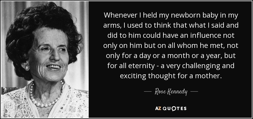 Whenever I held my newborn baby in my arms, I used to think that what I said and did to him could have an influence not only on him but on all whom he met, not only for a day or a month or a year, but for all eternity - a very challenging and exciting thought for a mother. - Rose Kennedy