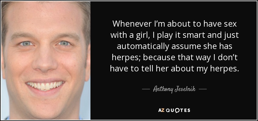 Whenever I’m about to have sex with a girl, I play it smart and just automatically assume she has herpes; because that way I don’t have to tell her about my herpes. - Anthony Jeselnik