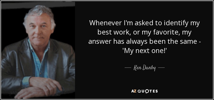 Whenever I'm asked to identify my best work, or my favorite, my answer has always been the same - 'My next one!' - Ken Danby