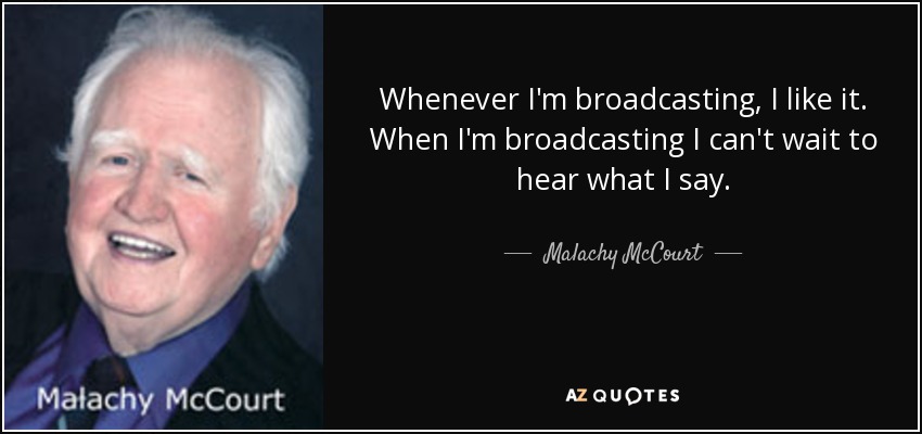 Whenever I'm broadcasting, I like it. When I'm broadcasting I can't wait to hear what I say. - Malachy McCourt