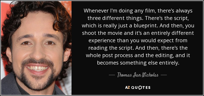 Whenever I'm doing any film, there's always three different things. There's the script, which is really just a blueprint. And then, you shoot the movie and it's an entirely different experience than you would expect from reading the script. And then, there's the whole post process and the editing, and it becomes something else entirely. - Thomas Ian Nicholas
