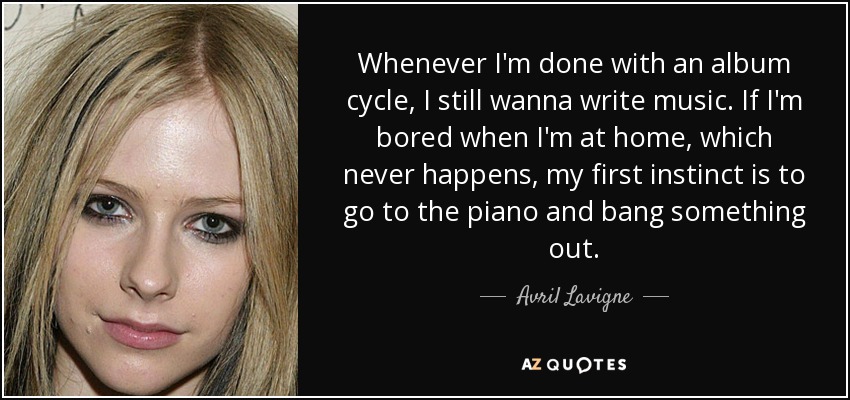 Whenever I'm done with an album cycle, I still wanna write music. If I'm bored when I'm at home, which never happens, my first instinct is to go to the piano and bang something out. - Avril Lavigne