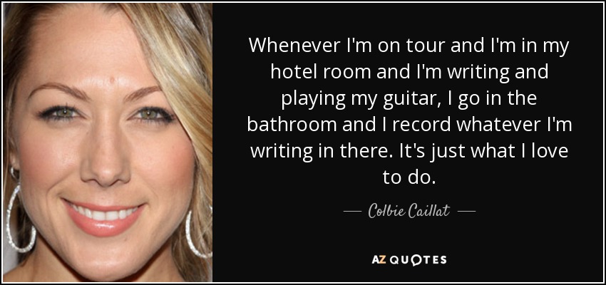 Whenever I'm on tour and I'm in my hotel room and I'm writing and playing my guitar, I go in the bathroom and I record whatever I'm writing in there. It's just what I love to do. - Colbie Caillat