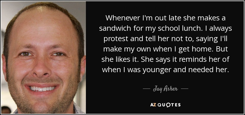 Whenever I'm out late she makes a sandwich for my school lunch. I always protest and tell her not to, saying I'll make my own when I get home. But she likes it. She says it reminds her of when I was younger and needed her. - Jay Asher
