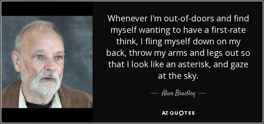Whenever I'm out-of-doors and find myself wanting to have a first-rate think, I fling myself down on my back, throw my arms and legs out so that I look like an asterisk, and gaze at the sky. - Alan Bradley
