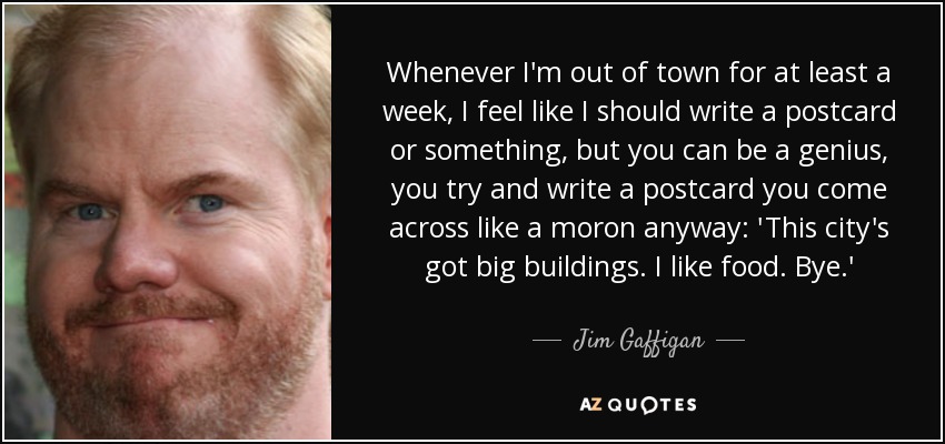 Whenever I'm out of town for at least a week, I feel like I should write a postcard or something, but you can be a genius, you try and write a postcard you come across like a moron anyway: 'This city's got big buildings. I like food. Bye.' - Jim Gaffigan