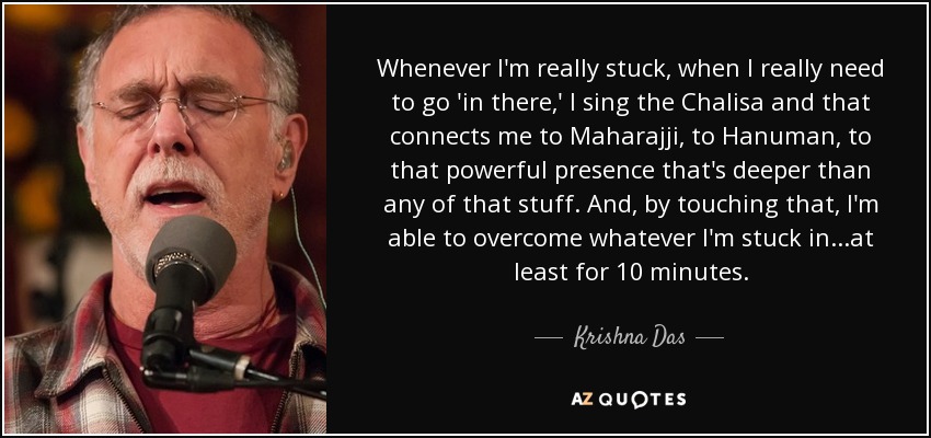 Whenever I'm really stuck, when I really need to go 'in there,' I sing the Chalisa and that connects me to Maharajji, to Hanuman, to that powerful presence that's deeper than any of that stuff. And, by touching that, I'm able to overcome whatever I'm stuck in...at least for 10 minutes. - Krishna Das