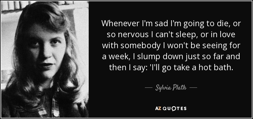 Whenever I'm sad I'm going to die, or so nervous I can't sleep, or in love with somebody I won't be seeing for a week, I slump down just so far and then I say: 'I'll go take a hot bath. - Sylvia Plath