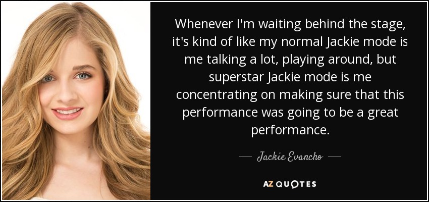 Whenever I'm waiting behind the stage, it's kind of like my normal Jackie mode is me talking a lot, playing around, but superstar Jackie mode is me concentrating on making sure that this performance was going to be a great performance. - Jackie Evancho