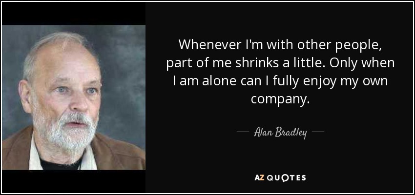 Whenever I'm with other people, part of me shrinks a little. Only when I am alone can I fully enjoy my own company. - Alan Bradley