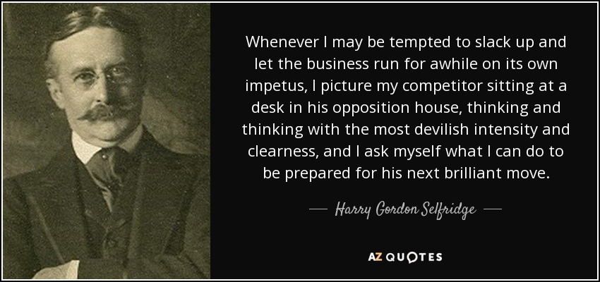 Whenever I may be tempted to slack up and let the business run for awhile on its own impetus, I picture my competitor sitting at a desk in his opposition house, thinking and thinking with the most devilish intensity and clearness, and I ask myself what I can do to be prepared for his next brilliant move. - Harry Gordon Selfridge