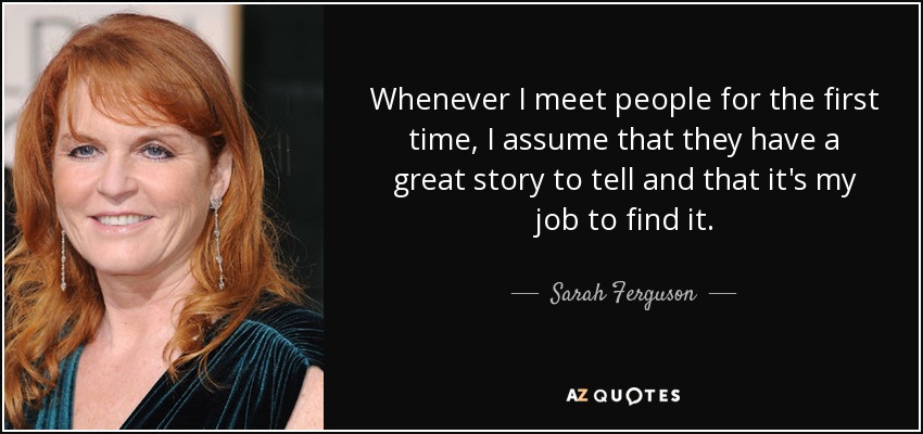 Whenever I meet people for the first time, I assume that they have a great story to tell and that it's my job to find it. - Sarah Ferguson