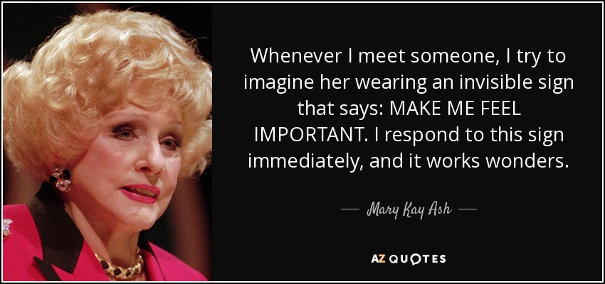 Whenever I meet someone, I try to imagine her wearing an invisible sign that says: MAKE ME FEEL IMPORTANT. I respond to this sign immediately, and it works wonders. - Mary Kay Ash