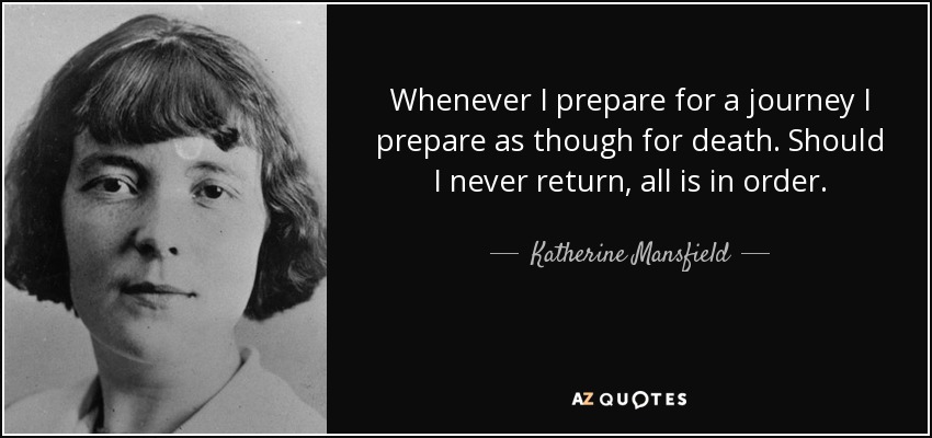 Whenever I prepare for a journey I prepare as though for death. Should I never return, all is in order. - Katherine Mansfield