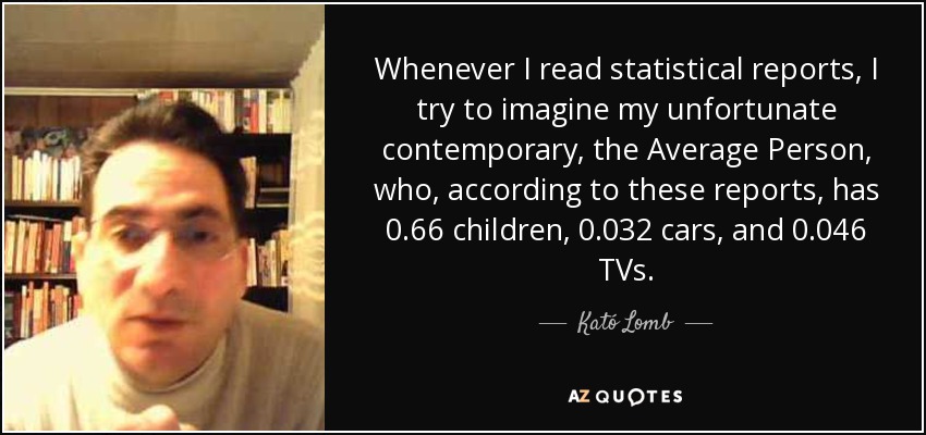 Whenever I read statistical reports, I try to imagine my unfortunate contemporary, the Average Person, who, according to these reports, has 0.66 children, 0.032 cars, and 0.046 TVs. - Kató Lomb