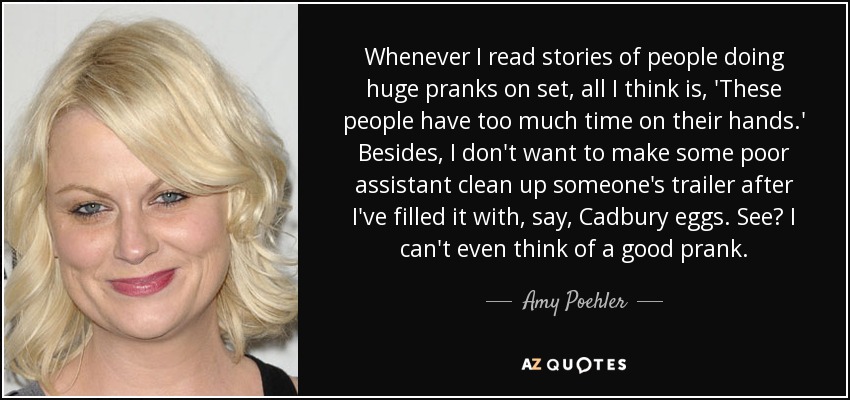 Whenever I read stories of people doing huge pranks on set, all I think is, 'These people have too much time on their hands.' Besides, I don't want to make some poor assistant clean up someone's trailer after I've filled it with, say, Cadbury eggs. See? I can't even think of a good prank. - Amy Poehler