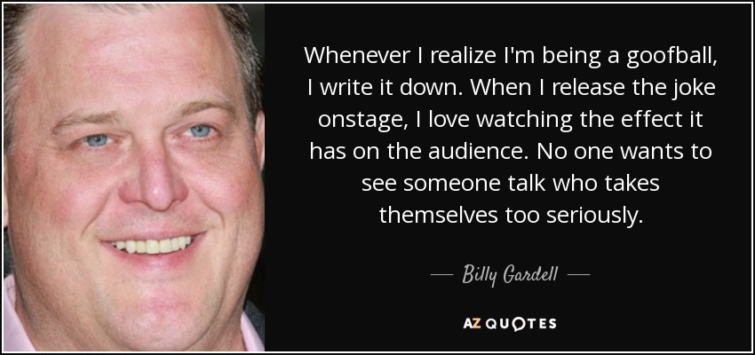 Whenever I realize I'm being a goofball, I write it down. When I release the joke onstage, I love watching the effect it has on the audience. No one wants to see someone talk who takes themselves too seriously. - Billy Gardell