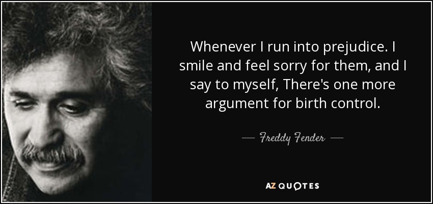 Whenever I run into prejudice. I smile and feel sorry for them, and I say to myself, There's one more argument for birth control. - Freddy Fender