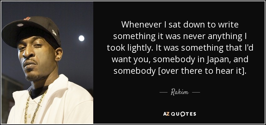 Whenever I sat down to write something it was never anything I took lightly. It was something that I'd want you, somebody in Japan, and somebody [over there to hear it]. - Rakim