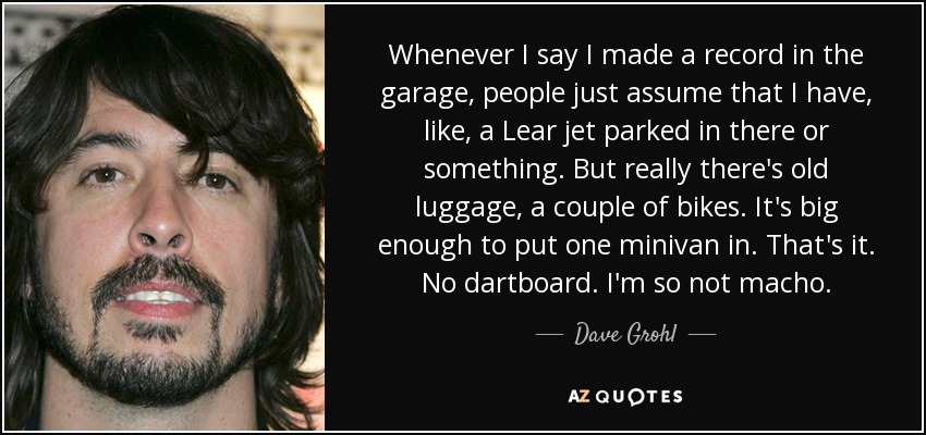 Whenever I say I made a record in the garage, people just assume that I have, like, a Lear jet parked in there or something. But really there's old luggage, a couple of bikes. It's big enough to put one minivan in. That's it. No dartboard. I'm so not macho. - Dave Grohl