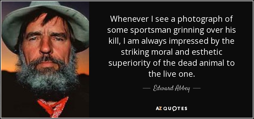 Whenever I see a photograph of some sportsman grinning over his kill, I am always impressed by the striking moral and esthetic superiority of the dead animal to the live one. - Edward Abbey